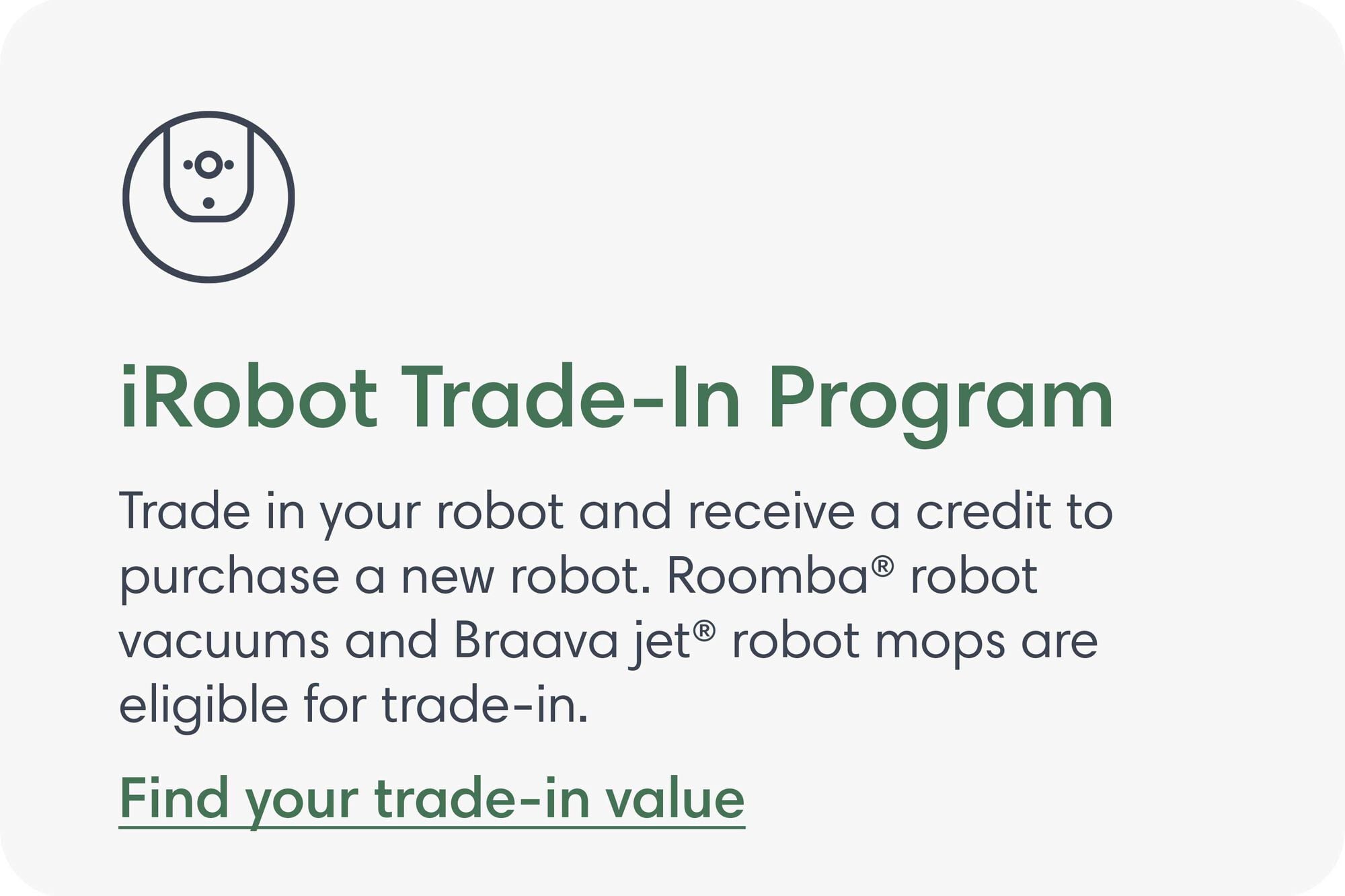 iRobot Trade-In Program. Trade in your robot and receive a credit to purchase a new robot. Roomba&reg; robot vacuums and Braava jet&reg; robot mops are eligible for trade-in. Find your trade-in value.